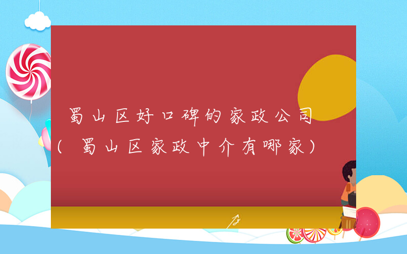 蜀山区好口碑的家政公司 (蜀山区家政中介有哪家)